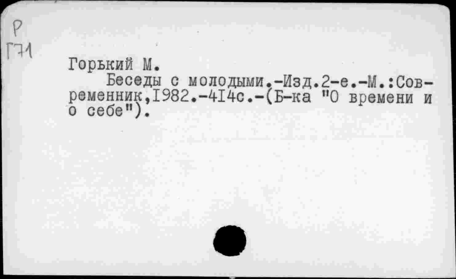 ﻿г гм
Горький М.
Беседы с молодыми.-Изд.2-е.-М.:Сов-ременник,1982.-414с.-(Б-ка "О времени и о себе”).